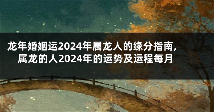 龙年婚姻运2024年属龙人的缘分指南,属龙的人2024年的运势及运程每月
