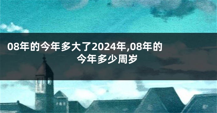 08年的今年多大了2024年,08年的今年多少周岁