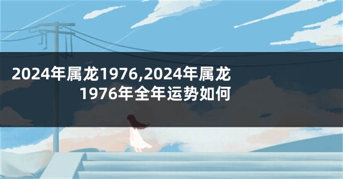 2024年属龙1976,2024年属龙1976年全年运势如何