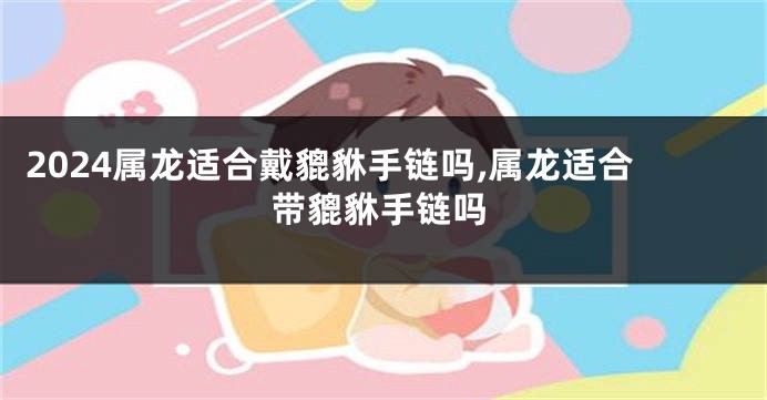 2024属龙适合戴貔貅手链吗,属龙适合带貔貅手链吗
