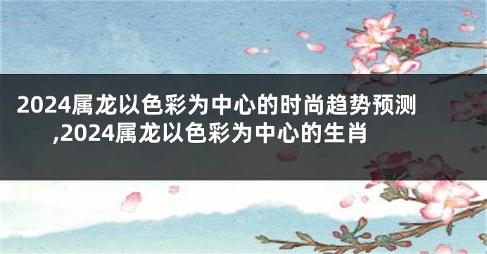 2024属龙以色彩为中心的时尚趋势预测,2024属龙以色彩为中心的生肖
