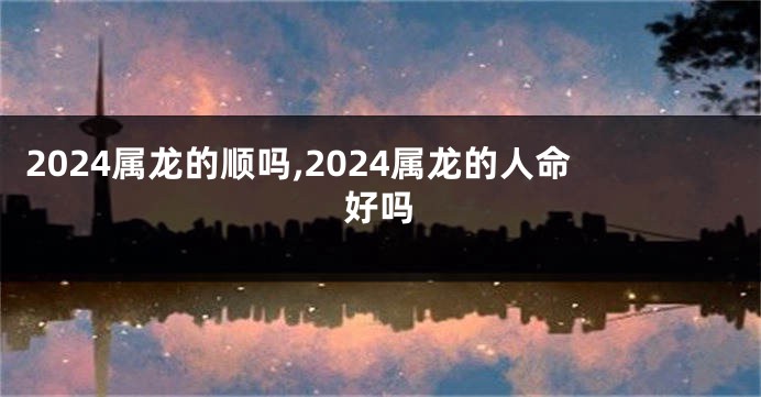 2024属龙的顺吗,2024属龙的人命好吗