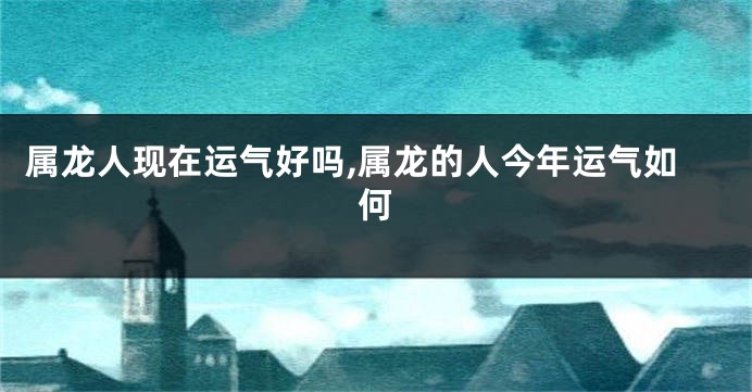 属龙人现在运气好吗,属龙的人今年运气如何