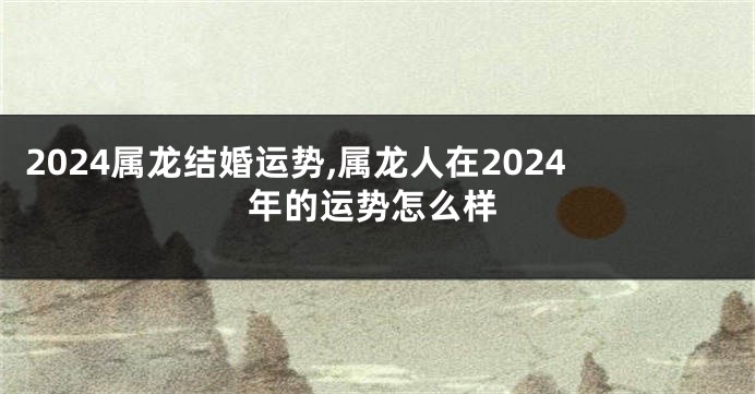 2024属龙结婚运势,属龙人在2024年的运势怎么样