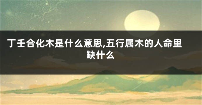 丁壬合化木是什么意思,五行属木的人命里缺什么