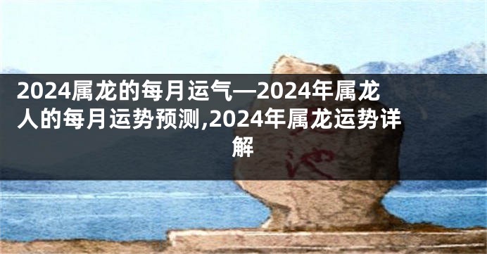 2024属龙的每月运气—2024年属龙人的每月运势预测,2024年属龙运势详解