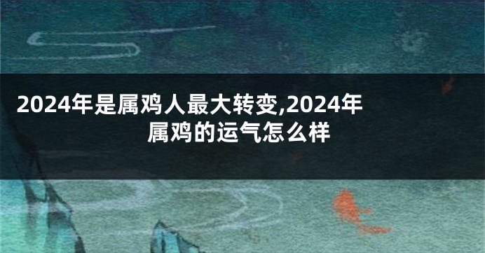 2024年是属鸡人最大转变,2024年属鸡的运气怎么样