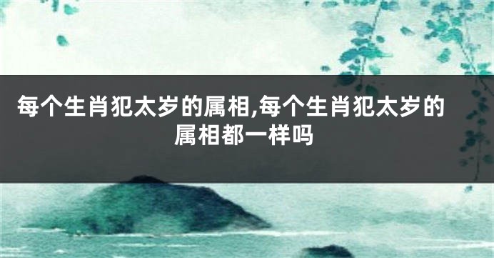 每个生肖犯太岁的属相,每个生肖犯太岁的属相都一样吗