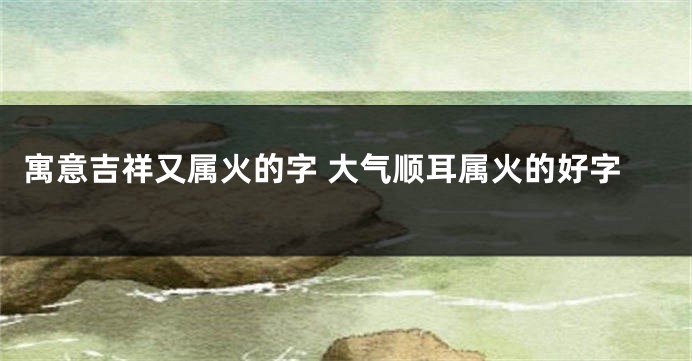 寓意吉祥又属火的字 大气顺耳属火的好字