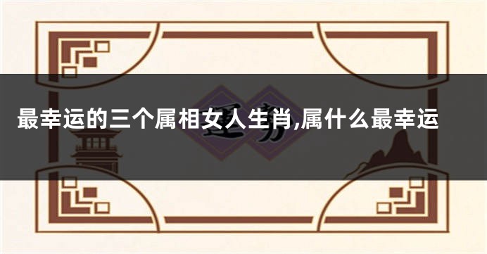 最幸运的三个属相女人生肖,属什么最幸运