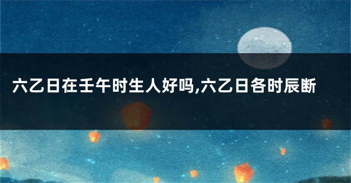 六乙日在壬午时生人好吗,六乙日各时辰断