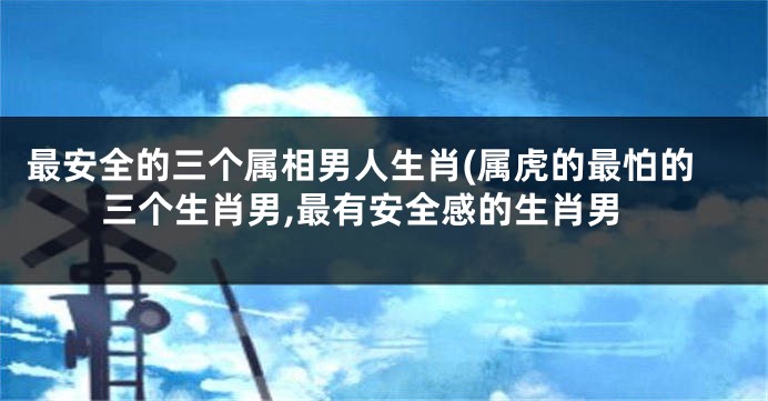 最安全的三个属相男人生肖(属虎的最怕的三个生肖男,最有安全感的生肖男