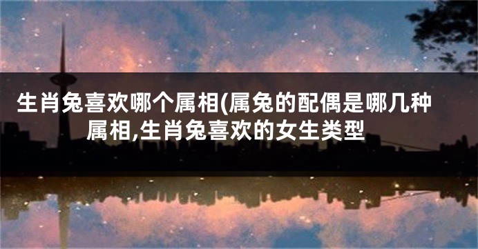 生肖兔喜欢哪个属相(属兔的配偶是哪几种属相,生肖兔喜欢的女生类型