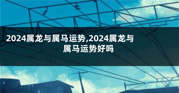 2024属龙与属马运势,2024属龙与属马运势好吗