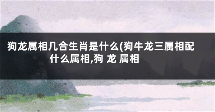 狗龙属相几合生肖是什么(狗牛龙三属相配什么属相,狗 龙 属相
