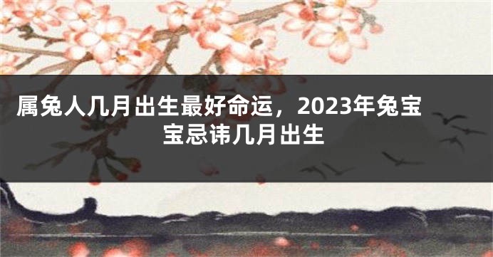 属兔人几月出生最好命运，2023年兔宝宝忌讳几月出生