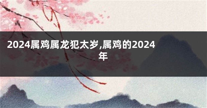 2024属鸡属龙犯太岁,属鸡的2024年