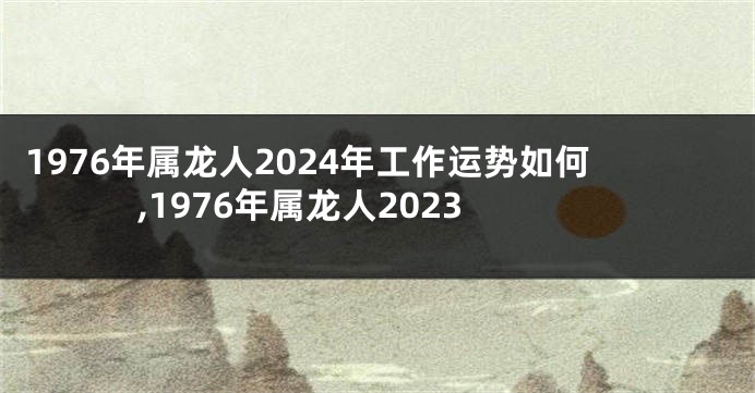 1976年属龙人2024年工作运势如何,1976年属龙人2023