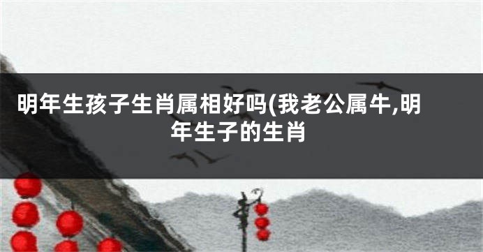 明年生孩子生肖属相好吗(我老公属牛,明年生子的生肖
