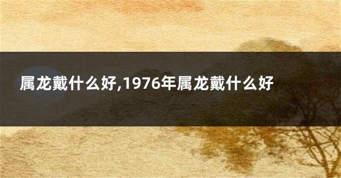 属龙戴什么好,1976年属龙戴什么好