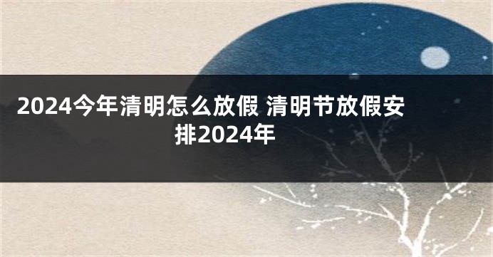 2024今年清明怎么放假 清明节放假安排2024年