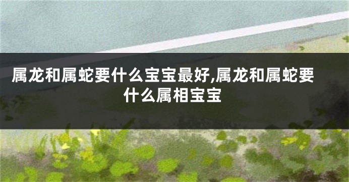 属龙和属蛇要什么宝宝最好,属龙和属蛇要什么属相宝宝