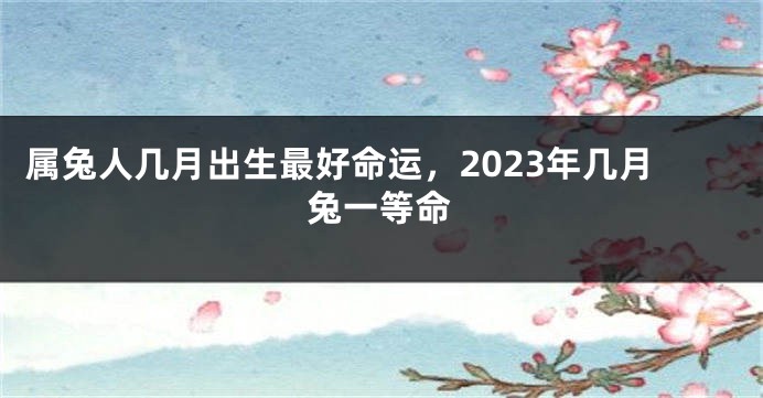 属兔人几月出生最好命运，2023年几月兔一等命