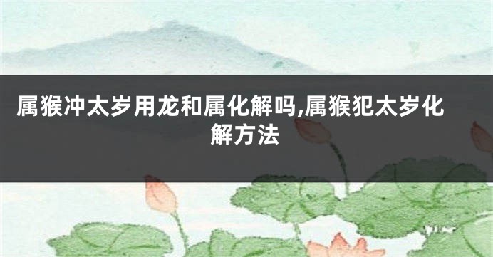 属猴冲太岁用龙和属化解吗,属猴犯太岁化解方法