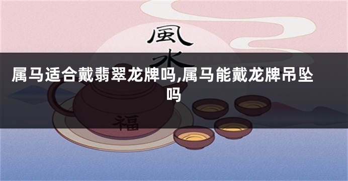属马适合戴翡翠龙牌吗,属马能戴龙牌吊坠吗