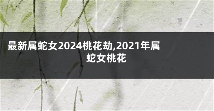 最新属蛇女2024桃花劫,2021年属蛇女桃花