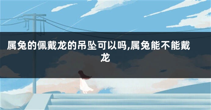 属兔的佩戴龙的吊坠可以吗,属兔能不能戴龙