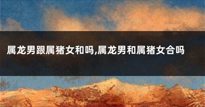 属龙男跟属猪女和吗,属龙男和属猪女合吗
