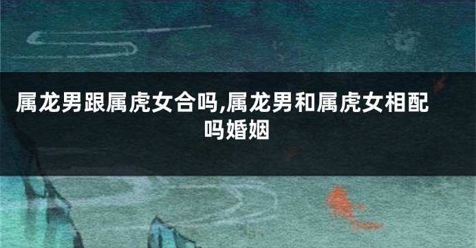 属龙男跟属虎女合吗,属龙男和属虎女相配吗婚姻