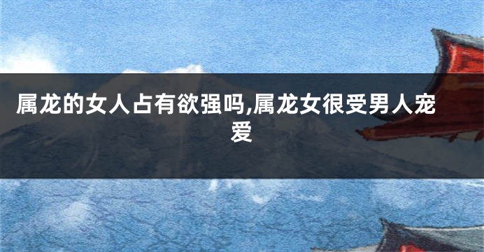 属龙的女人占有欲强吗,属龙女很受男人宠爱