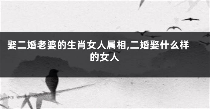 娶二婚老婆的生肖女人属相,二婚娶什么样的女人