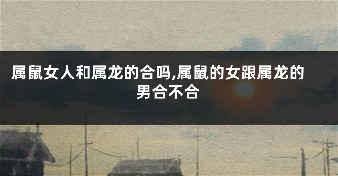 属鼠女人和属龙的合吗,属鼠的女跟属龙的男合不合