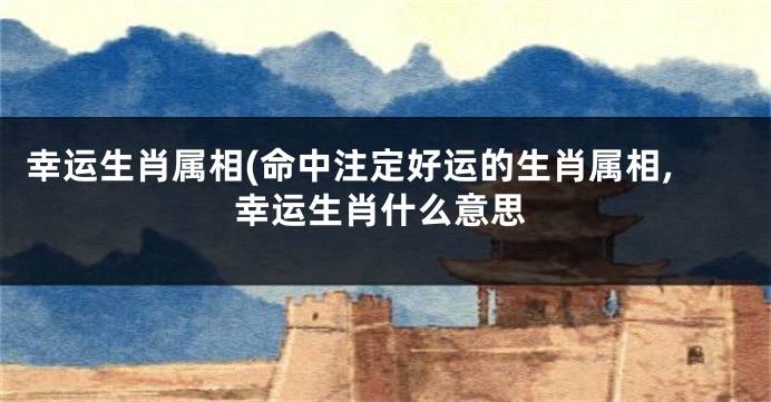 幸运生肖属相(命中注定好运的生肖属相,幸运生肖什么意思