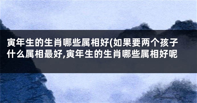寅年生的生肖哪些属相好(如果要两个孩子什么属相最好,寅年生的生肖哪些属相好呢