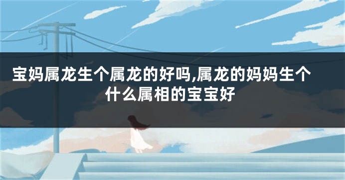宝妈属龙生个属龙的好吗,属龙的妈妈生个什么属相的宝宝好