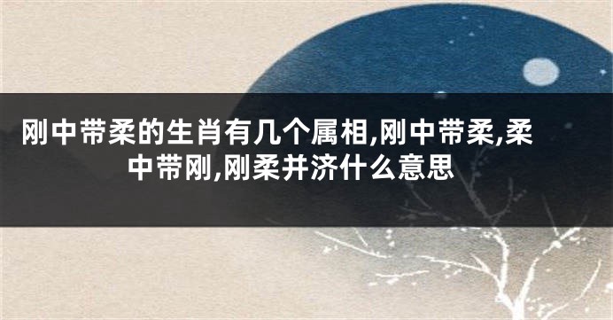 刚中带柔的生肖有几个属相,刚中带柔,柔中带刚,刚柔并济什么意思