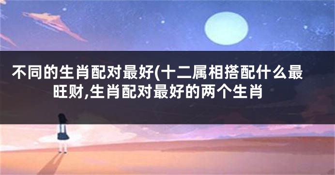 不同的生肖配对最好(十二属相搭配什么最旺财,生肖配对最好的两个生肖
