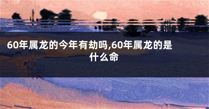 60年属龙的今年有劫吗,60年属龙的是什么命