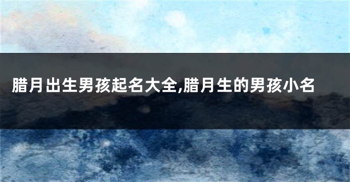 腊月出生男孩起名大全,腊月生的男孩小名