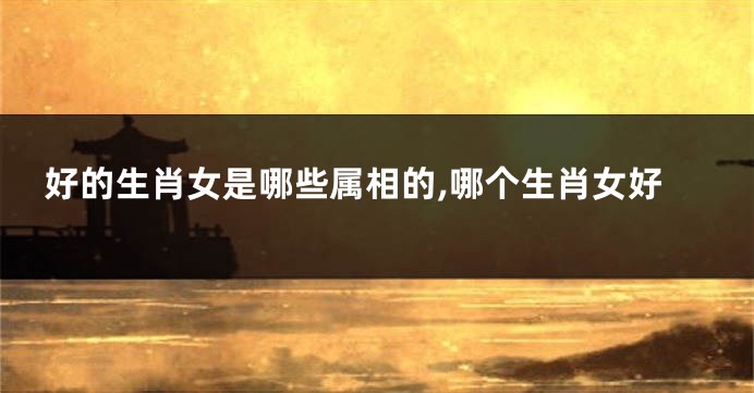 好的生肖女是哪些属相的,哪个生肖女好