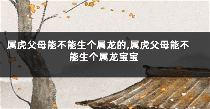 属虎父母能不能生个属龙的,属虎父母能不能生个属龙宝宝