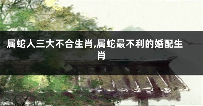 属蛇人三大不合生肖,属蛇最不利的婚配生肖