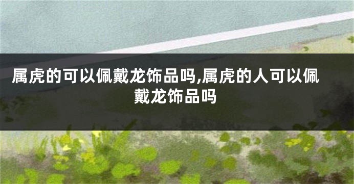属虎的可以佩戴龙饰品吗,属虎的人可以佩戴龙饰品吗