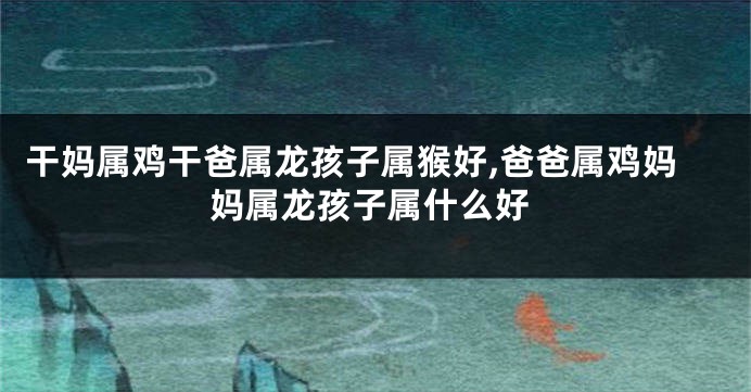 干妈属鸡干爸属龙孩子属猴好,爸爸属鸡妈妈属龙孩子属什么好