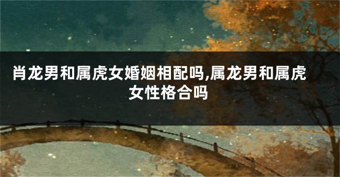 肖龙男和属虎女婚姻相配吗,属龙男和属虎女性格合吗