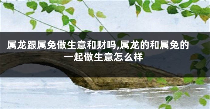 属龙跟属兔做生意和财吗,属龙的和属兔的一起做生意怎么样
